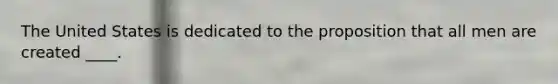 The United States is dedicated to the proposition that all men are created ____.