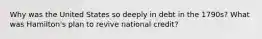 Why was the United States so deeply in debt in the 1790s? What was Hamilton's plan to revive national credit?