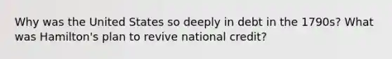 Why was the United States so deeply in debt in the 1790s? What was Hamilton's plan to revive national credit?