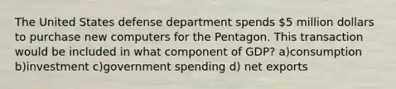 The United States defense department spends 5 million dollars to purchase new computers for the Pentagon. This transaction would be included in what component of GDP? a)consumption b)investment c)government spending d) net exports