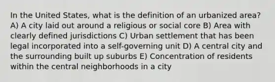 In the United States, what is the definition of an urbanized area? A) A city laid out around a religious or social core B) Area with clearly defined jurisdictions C) Urban settlement that has been legal incorporated into a self-governing unit D) A central city and the surrounding built up suburbs E) Concentration of residents within the central neighborhoods in a city