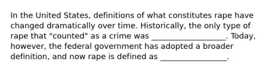 In the United States, definitions of what constitutes rape have changed dramatically over time. Historically, the only type of rape that "counted" as a crime was ___________________. Today, however, the federal government has adopted a broader definition, and now rape is defined as _________________.