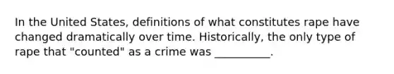 In the United States, definitions of what constitutes rape have changed dramatically over time. Historically, the only type of rape that "counted" as a crime was __________.