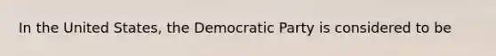 In the United States, the Democratic Party is considered to be