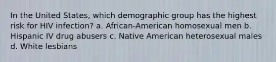 In the United States, which demographic group has the highest risk for HIV infection? a. African-American homosexual men b. Hispanic IV drug abusers c. Native American heterosexual males d. White lesbians