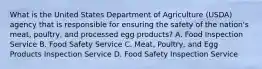 What is the United States Department of Agriculture (USDA) agency that is responsible for ensuring the safety of the nation's meat, poultry, and processed egg products? A. Food Inspection Service B. Food Safety Service C. Meat, Poultry, and Egg Products Inspection Service D. Food Safety Inspection Service