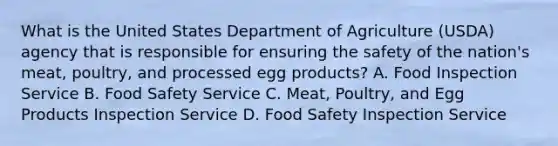 What is the United States Department of Agriculture (USDA) agency that is responsible for ensuring the safety of the nation's meat, poultry, and processed egg products? A. Food Inspection Service B. Food Safety Service C. Meat, Poultry, and Egg Products Inspection Service D. Food Safety Inspection Service