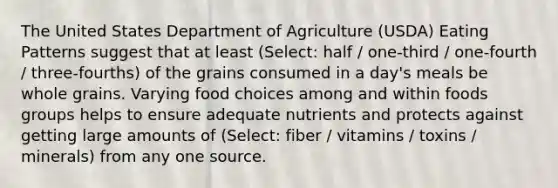 The United States Department of Agriculture (USDA) Eating Patterns suggest that at least (Select: half / one-third / one-fourth / three-fourths) of the grains consumed in a day's meals be whole grains. Varying food choices among and within foods groups helps to ensure adequate nutrients and protects against getting large amounts of (Select: fiber / vitamins / toxins / minerals) from any one source.