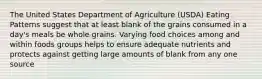 The United States Department of Agriculture (USDA) Eating Patterns suggest that at least blank of the grains consumed in a day's meals be whole grains. Varying food choices among and within foods groups helps to ensure adequate nutrients and protects against getting large amounts of blank from any one source