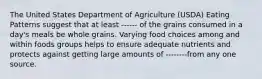 The United States Department of Agriculture (USDA) Eating Patterns suggest that at least ------ of the grains consumed in a day's meals be whole grains. Varying food choices among and within foods groups helps to ensure adequate nutrients and protects against getting large amounts of --------from any one source.