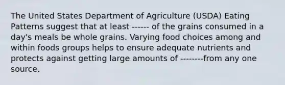 The United States Department of Agriculture (USDA) Eating Patterns suggest that at least ------ of the grains consumed in a day's meals be whole grains. Varying food choices among and within foods groups helps to ensure adequate nutrients and protects against getting large amounts of --------from any one source.