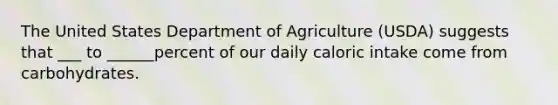 The United States Department of Agriculture (USDA) suggests that ___ to ______percent of our daily caloric intake come from carbohydrates.