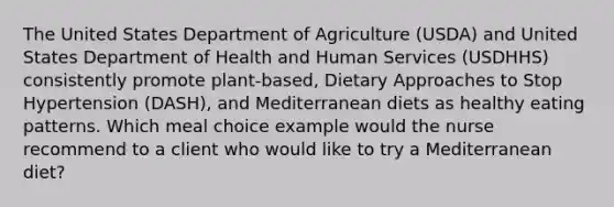 The United States Department of Agriculture (USDA) and United States Department of Health and Human Services (USDHHS) consistently promote plant-based, Dietary Approaches to Stop Hypertension (DASH), and Mediterranean diets as healthy eating patterns. Which meal choice example would the nurse recommend to a client who would like to try a Mediterranean diet?