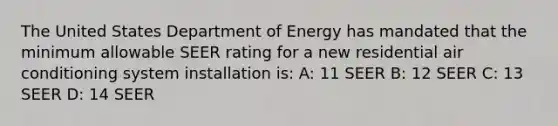 The United States Department of Energy has mandated that the minimum allowable SEER rating for a new residential air conditioning system installation is: A: 11 SEER B: 12 SEER C: 13 SEER D: 14 SEER