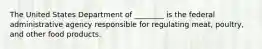 The United States Department of ________ is the federal administrative agency responsible for regulating meat, poultry, and other food products.