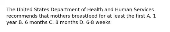 The United States Department of Health and Human Services recommends that mothers breastfeed for at least the first A. 1 year B. 6 months C. 8 months D. 6-8 weeks