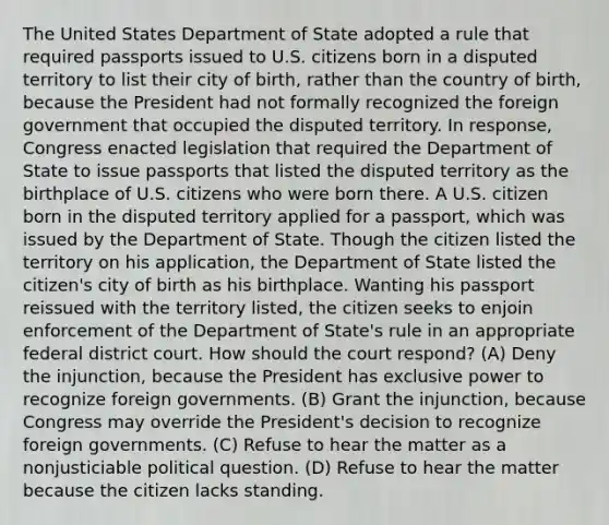 The United States Department of State adopted a rule that required passports issued to U.S. citizens born in a disputed territory to list their city of birth, rather than the country of birth, because the President had not formally recognized the foreign government that occupied the disputed territory. In response, Congress enacted legislation that required the Department of State to issue passports that listed the disputed territory as the birthplace of U.S. citizens who were born there. A U.S. citizen born in the disputed territory applied for a passport, which was issued by the Department of State. Though the citizen listed the territory on his application, the Department of State listed the citizen's city of birth as his birthplace. Wanting his passport reissued with the territory listed, the citizen seeks to enjoin enforcement of the Department of State's rule in an appropriate federal district court. How should the court respond? (A) Deny the injunction, because the President has exclusive power to recognize foreign governments. (B) Grant the injunction, because Congress may override the President's decision to recognize foreign governments. (C) Refuse to hear the matter as a nonjusticiable political question. (D) Refuse to hear the matter because the citizen lacks standing.