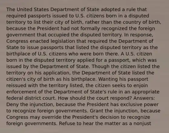 The United States Department of State adopted a rule that required passports issued to U.S. citizens born in a disputed territory to list their city of birth, rather than the country of birth, because the President had not formally recognized the foreign government that occupied the disputed territory. In response, Congress enacted legislation that required the Department of State to issue passports that listed the disputed territory as the birthplace of U.S. citizens who were born there. A U.S. citizen born in the disputed territory applied for a passport, which was issued by the Department of State. Though the citizen listed the territory on his application, the Department of State listed the citizen's city of birth as his birthplace. Wanting his passport reissued with the territory listed, the citizen seeks to enjoin enforcement of the Department of State's rule in an appropriate federal district court. How should the court respond? Answers: Deny the injunction, because the President has exclusive power to recognize foreign governments. Grant the injunction, because Congress may override the President's decision to recognize foreign governments. Refuse to hear the matter as a nonjust