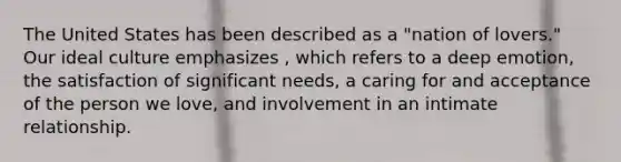 The United States has been described as a "nation of lovers." Our ideal culture emphasizes , which refers to a deep emotion, the satisfaction of significant needs, a caring for and acceptance of the person we love, and involvement in an intimate relationship.