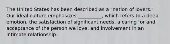 The United States has been described as a "nation of lovers." Our ideal culture emphasizes __________, which refers to a deep emotion, the satisfaction of significant needs, a caring for and acceptance of the person we love, and involvement in an intimate relationship.