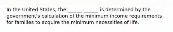 In the United States, the ______ ______ is determined by the government's calculation of the minimum income requirements for families to acquire the minimum necessities of life.