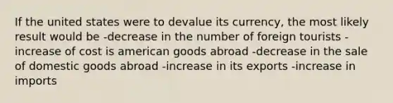 If the united states were to devalue its currency, the most likely result would be -decrease in the number of foreign tourists -increase of cost is american goods abroad -decrease in the sale of domestic goods abroad -increase in its exports -increase in imports