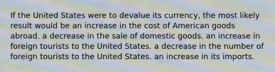 If the United States were to devalue its currency, the most likely result would be an increase in the cost of American goods abroad. a decrease in the sale of domestic goods. an increase in foreign tourists to the United States. a decrease in the number of foreign tourists to the United States. an increase in its imports.