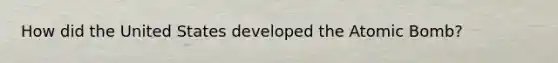 How did the United States developed the Atomic Bomb?