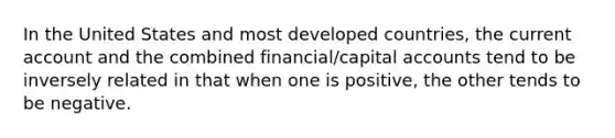 In the United States and most developed countries, the current account and the combined financial/capital accounts tend to be inversely related in that when one is positive, the other tends to be negative.