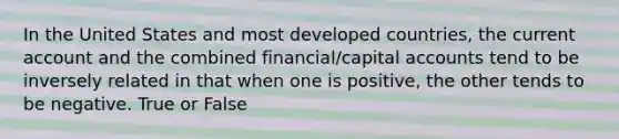 In the United States and most developed countries, the current account and the combined financial/capital accounts tend to be inversely related in that when one is positive, the other tends to be negative. True or False