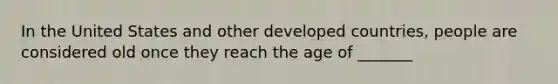 In the United States and other developed countries, people are considered old once they reach the age of _______