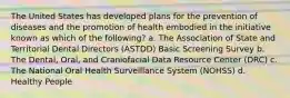 The United States has developed plans for the prevention of diseases and the promotion of health embodied in the initiative known as which of the following? a. The Association of State and Territorial Dental Directors (ASTDD) Basic Screening Survey b. The Dental, Oral, and Craniofacial Data Resource Center (DRC) c. The National Oral Health Surveillance System (NOHSS) d. Healthy People