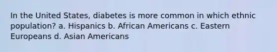 In the United States, diabetes is more common in which ethnic population? a. Hispanics b. African Americans c. Eastern Europeans d. Asian Americans