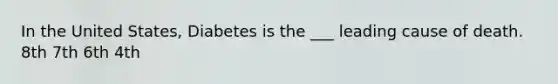 In the United States, Diabetes is the ___ leading cause of death. 8th 7th 6th 4th