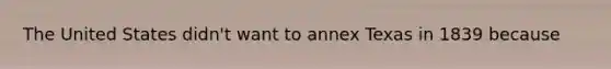 The United States didn't want to annex Texas in 1839 because