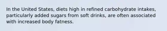 In the United States, diets high in refined carbohydrate intakes, particularly added sugars from soft drinks, are often associated with increased body fatness.