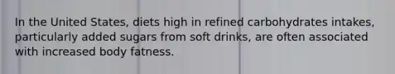 In the United States, diets high in refined carbohydrates intakes, particularly added sugars from soft drinks, are often associated with increased body fatness.