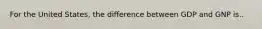 For the United States, the difference between GDP and GNP is..