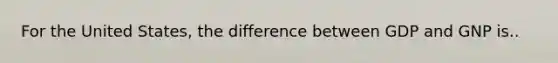 For the United States, the difference between GDP and GNP is..