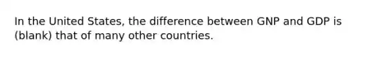 In the United States, the difference between GNP and GDP is (blank) that of many other countries.