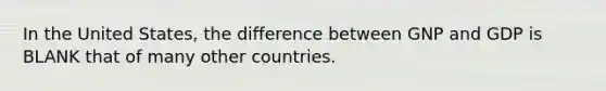 In the United States, the difference between GNP and GDP is BLANK that of many other countries.