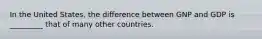 In the United​ States, the difference between GNP and GDP is _________ that of many other countries.