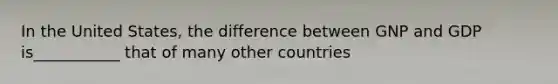 In the United​ States, the difference between GNP and GDP is___________ that of many other countries