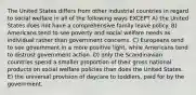 The United States differs from other industrial countries in regard to social welfare in all of the following ways EXCEPT A) the United States does not have a comprehensive family leave policy. B) Americans tend to see poverty and social welfare needs as individual rather than government concerns. C) Europeans tend to see government in a more positive light, while Americans tend to distrust government action. D) only the Scandinavian countries spend a smaller proportion of their gross national products on social welfare policies than does the United States. E) the universal provision of daycare to toddlers, paid for by the government.