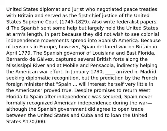 United States diplomat and jurist who negotiated peace treaties with Britain and served as the first chief justice of the United States Supreme Court (1745-1829). Also write federalist papers. d The Spanish sent some help but largely held the United States at arm's length, in part because they did not wish to see colonial independence movements spread into Spanish America. Because of tensions in Europe, however, Spain declared war on Britain in April 1779. The Spanish governor of Louisiana and East Florida, Bernardo de Gálvez, captured several British forts along the Mississippi River and at Mobile and Pensacola, indirectly helping the American war effort. In January 1780, ____ arrived in Madrid seeking diplomatic recognition, but the prediction by the French foreign minister that "Spain ... will interest herself very little in the Americans" proved true. Despite promises to return West Florida to Spain after independence was secured, Spain never formally recognized American independence during the war—although the Spanish government did agree to open trade between the United States and Cuba and to loan the United States 170,000.