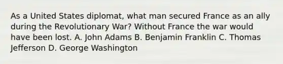 As a United States diplomat, what man secured France as an ally during the Revolutionary War? Without France the war would have been lost. A. John Adams B. <a href='https://www.questionai.com/knowledge/kxeYsp0ljs-benjamin-franklin' class='anchor-knowledge'>benjamin franklin</a> C. <a href='https://www.questionai.com/knowledge/kHyncoPsXv-thomas-jefferson' class='anchor-knowledge'>thomas jefferson</a> D. George Washington