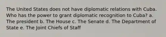 The United States does not have diplomatic relations with Cuba. Who has the power to grant diplomatic recognition to Cuba? a. The president b. The House c. The Senate d. The Department of State e. The Joint Chiefs of Staff