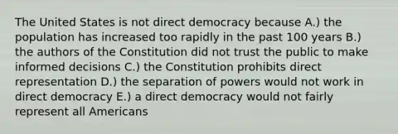 The United States is not direct democracy because A.) the population has increased too rapidly in the past 100 years B.) the authors of the Constitution did not trust the public to make informed decisions C.) the Constitution prohibits direct representation D.) the separation of powers would not work in direct democracy E.) a direct democracy would not fairly represent all Americans