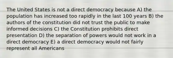 The United States is not a direct democracy because A) the population has increased too rapidly in the last 100 years B) the authors of the constitution did not trust the public to make informed decisions C) the Constitution prohibits direct presentation D) the separation of powers would not work in a direct democracy E) a direct democracy would not fairly represent all Americans