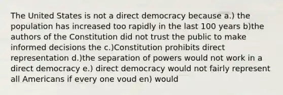 The United States is not a direct democracy because a.) the population has increased too rapidly in the last 100 years b)the authors of the Constitution did not trust the public to make informed decisions the c.)Constitution prohibits direct representation d.)the separation of powers would not work in a direct democracy e.) direct democracy would not fairly represent all Americans if every one voud en) would